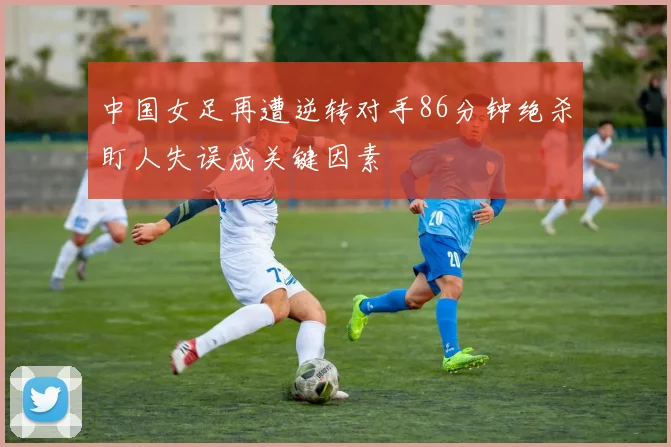 中国女足再遭逆转对手86分钟绝杀盯人失误成关键因素