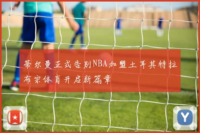 蒂尔曼正式告别NBA加盟土耳其特拉布宗体育开启新篇章
