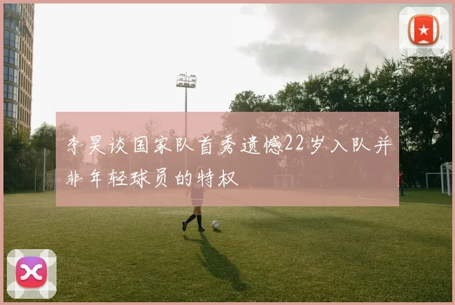 李昊谈国家队首秀遗憾22岁入队并非年轻球员的特权