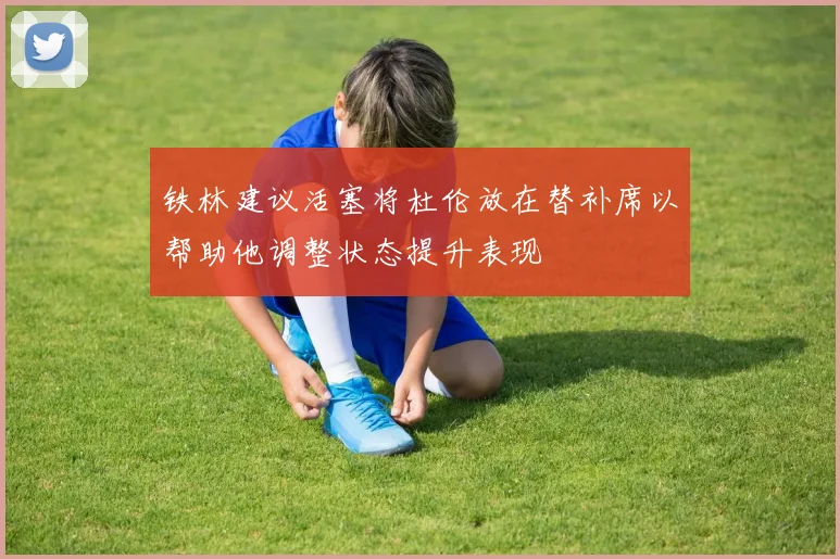 铁林建议活塞将杜伦放在替补席以帮助他调整状态提升表现