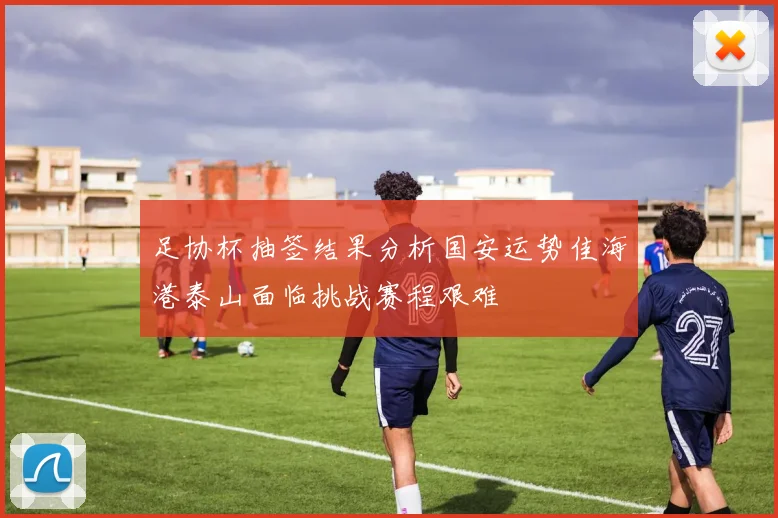 足协杯抽签结果分析国安运势佳海港泰山面临挑战赛程艰难