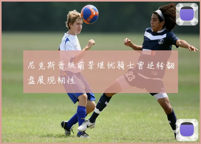 尼克斯晋级前景堪忧骑士曾逆转翻盘展现韧性