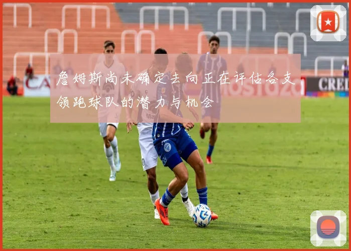 詹姆斯尚未确定去向正在评估各支领跑球队的潜力与机会