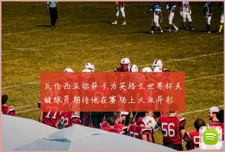 瓦伦西亚称萨卡为英格兰世界杯关键球员期待他在赛场上大放异彩