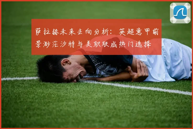 萨拉赫未来去向分析：英超意甲前景渺茫沙特与美职联成热门选择